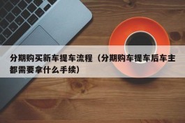 分期购买新车提车流程（分期购车提车后车主都需要拿什么手续）