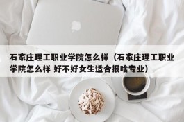 石家庄理工职业学院怎么样（石家庄理工职业学院怎么样 好不好女生适合报啥专业）
