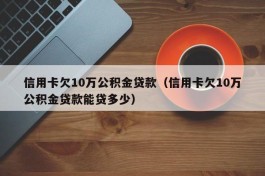 信用卡欠10万公积金贷款（信用卡欠10万公积金贷款能贷多少）