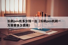 乐刷pos机多少钱一台（乐刷pos机刷一万需要多少费用）