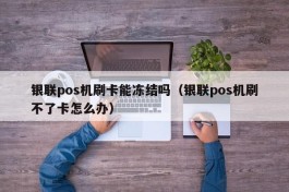 银联pos机刷卡能冻结吗（银联pos机刷不了卡怎么办）