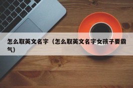 怎么取英文名字（怎么取英文名字女孩子要霸气）