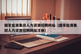 国家能源集团人力资源招聘网站（国家能源集团人力资源招聘网站注册）