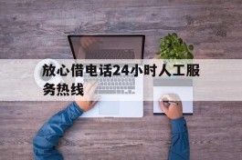 放心借电话24小时人工服务热线(抖音放心借电话24小时人工服务热线)