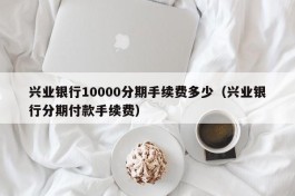 兴业银行10000分期手续费多少（兴业银行分期付款手续费）