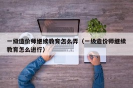 一级造价师继续教育怎么弄（一级造价师继续教育怎么进行）