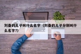 刘备的儿子叫什么名字（刘备的儿子分别叫什么名字?）