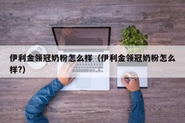 伊利金领冠奶粉怎么样（伊利金领冠奶粉怎么样?）
