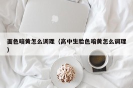 面色暗黄怎么调理（高中生脸色暗黄怎么调理）