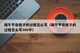 端午节包粽子的过程怎么写（端午节包粽子的过程怎么写300字）