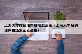 上海火车站到浦东机场怎么走（上海火车站到浦东机场怎么走最快）