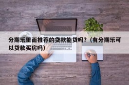 分期乐里面推荐的贷款能贷吗?（有分期乐可以贷款买房吗）