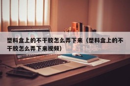 塑料盒上的不干胶怎么弄下来（塑料盒上的不干胶怎么弄下来视频）