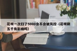 花呗一次扫了5000会不会被风控（花呗刷五千有影响吗）