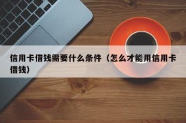 信用卡借钱需要什么条件（怎么才能用信用卡借钱）