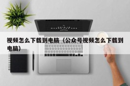 视频怎么下载到电脑（公众号视频怎么下载到电脑）