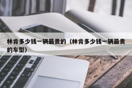 林肯多少钱一辆最贵的（林肯多少钱一辆最贵的车型）