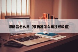 灌肠器怎么用（灌肠器怎么用视频教程）