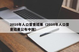 2010年人口普查结果（2010年人口普查结果公布中国）