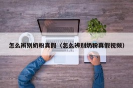 怎么辨别奶粉真假（怎么辨别奶粉真假视频）