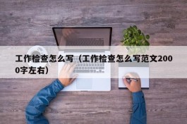 工作检查怎么写（工作检查怎么写范文2000字左右）