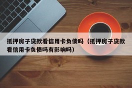 抵押房子贷款看信用卡负债吗（抵押房子贷款看信用卡负债吗有影响吗）