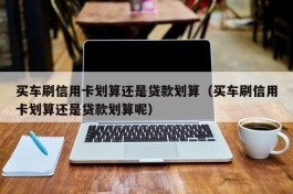 买车刷信用卡划算还是贷款划算（买车刷信用卡划算还是贷款划算呢）