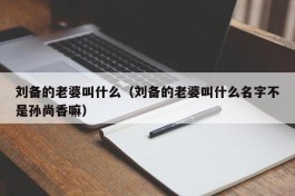 刘备的老婆叫什么（刘备的老婆叫什么名字不是孙尚香嘛）