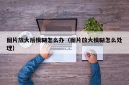 图片放大后模糊怎么办（图片放大模糊怎么处理）