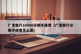 广发银行10000分期手续费（广发银行分期手续费怎么算）