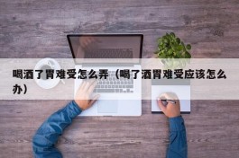 喝酒了胃难受怎么弄（喝了酒胃难受应该怎么办）