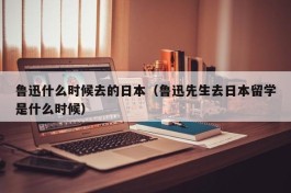 鲁迅什么时候去的日本（鲁迅先生去日本留学是什么时候）