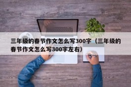 三年级的春节作文怎么写300字（三年级的春节作文怎么写300字左右）