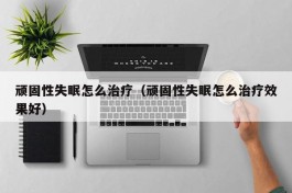 顽固性失眠怎么治疗（顽固性失眠怎么治疗效果好）