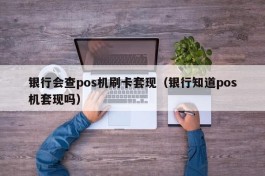 银行会查pos机刷卡套现（银行知道pos机套现吗）