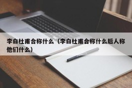 李白杜甫合称什么（李白杜甫合称什么后人称他们什么）