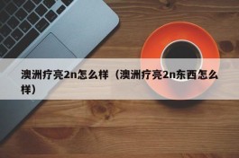 澳洲疗亮2n怎么样（澳洲疗亮2n东西怎么样）