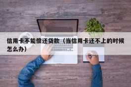 信用卡不能偿还贷款（当信用卡还不上的时候怎么办）