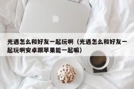 光遇怎么和好友一起玩啊（光遇怎么和好友一起玩啊安卓跟苹果能一起嘛）