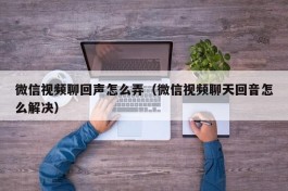 微信视频聊回声怎么弄（微信视频聊天回音怎么解决）