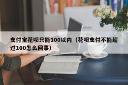 支付宝花呗只能100以内（花呗支付不能超过100怎么回事）