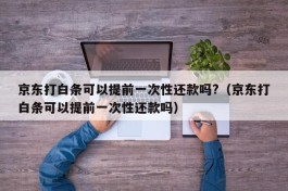 京东打白条可以提前一次性还款吗?（京东打白条可以提前一次性还款吗）