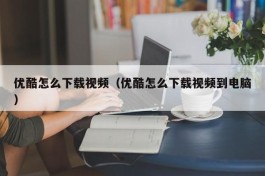 优酷怎么下载视频（优酷怎么下载视频到电脑）