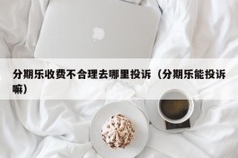 分期乐收费不合理去哪里投诉（分期乐能投诉嘛）