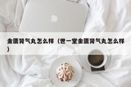 金匮肾气丸怎么样（世一堂金匮肾气丸怎么样）