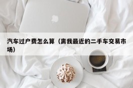 汽车过户费怎么算（离我最近的二手车交易市场）