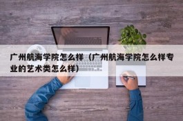 广州航海学院怎么样（广州航海学院怎么样专业的艺术类怎么样）