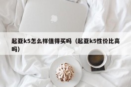 起亚k5怎么样值得买吗（起亚k5性价比高吗）