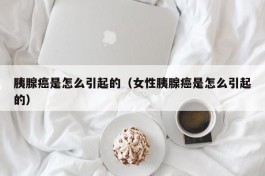 胰腺癌是怎么引起的（女性胰腺癌是怎么引起的）