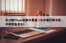 长沙银行pos机刷卡费用（长沙银行刷卡机手续费是多少）